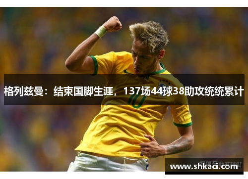 格列兹曼：结束国脚生涯，137场44球38助攻统统累计